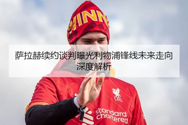 萨拉赫续约谈判曝光利物浦锋线未来走向深度解析